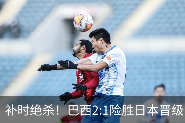 补时绝杀！巴西2:1险胜日本晋级16强 日本男足虽败犹荣